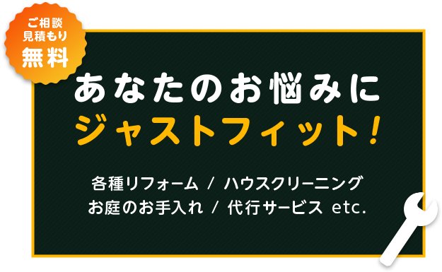 あなたのお悩みにジャストフィット！！ご相談・見積もり無料 各種リフォーム・ハウスクリーニング・お庭のお手入れ・代行サービス etc.