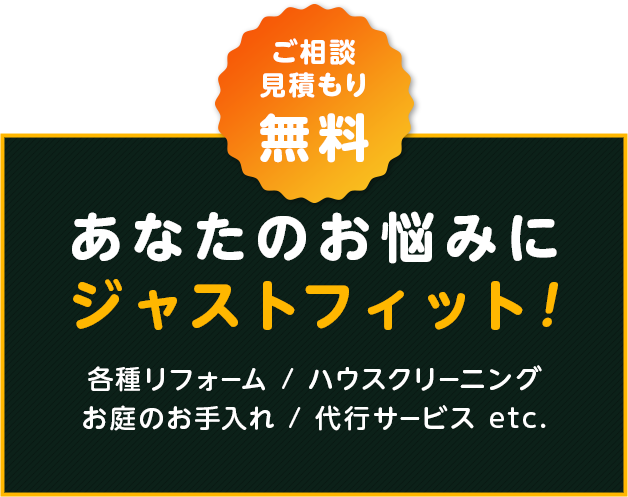 あなたのお悩みにジャストフィット！！ご相談・見積もり無料 各種リフォーム・ハウスクリーニング・お庭のお手入れ・代行サービス etc.